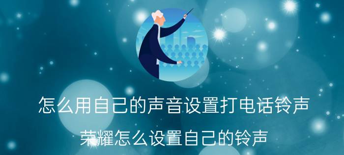 怎么用自己的声音设置打电话铃声 荣耀怎么设置自己的铃声？